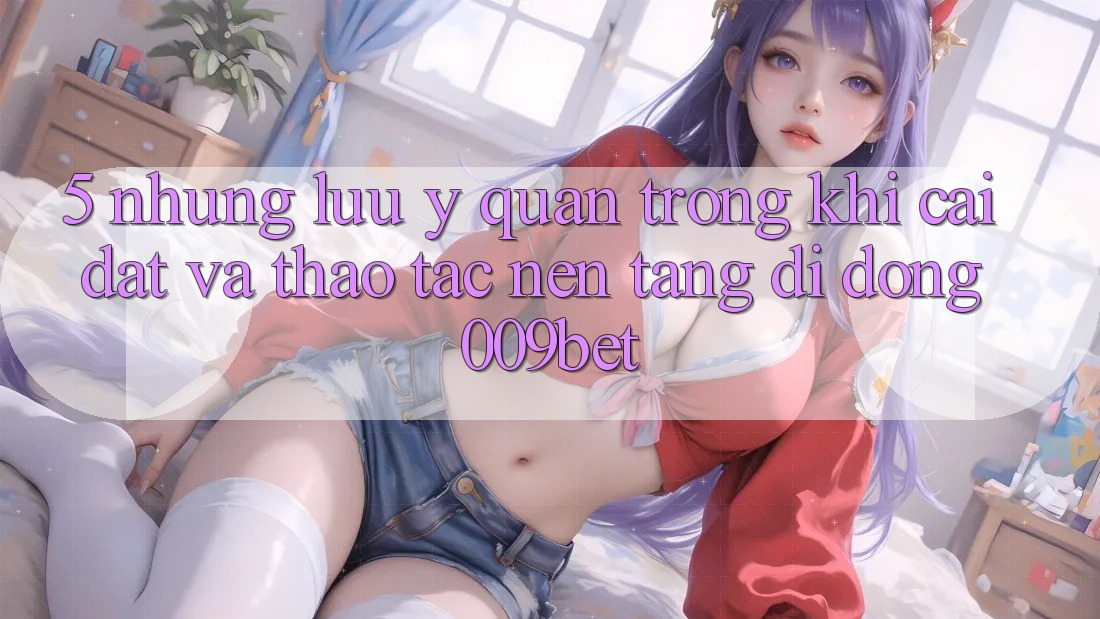 5. Những Lưu Ý Quan Trọng Khi Cài đặt Và Thao tác Nền tảng di động 009bet 5. Những Lưu Ý Quan Trọng Khi Cài đặt Và Thao tác Nền tảng di động 009bet