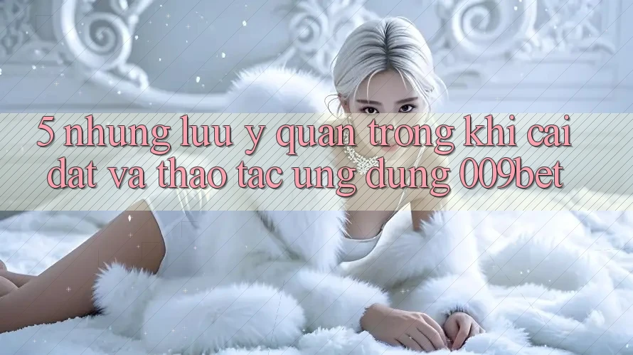 5. Những Lưu Ý Quan Trọng Khi Cài đặt Và Thao tác Ứng dụng 009bet 5. Những Lưu Ý Quan Trọng Khi Cài đặt Và Thao tác Ứng dụng 009bet