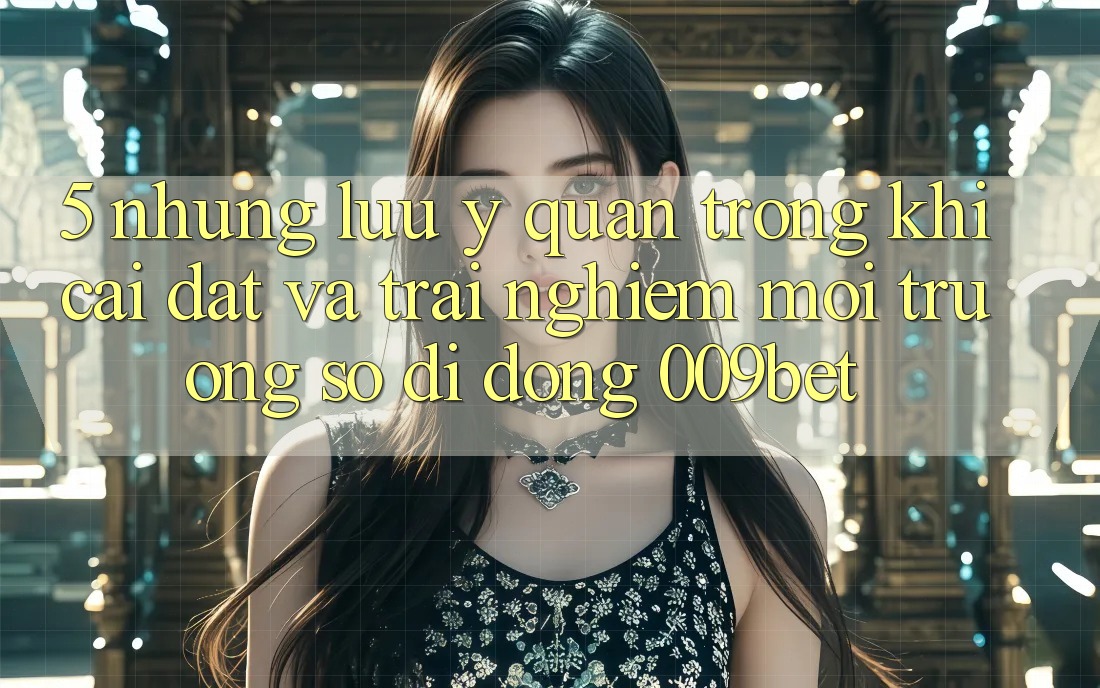 5. Những Lưu Ý Quan Trọng Khi Cài đặt Và Trải nghiệm Môi trường số di động 009bet
