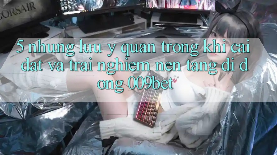 5. Những Lưu Ý Quan Trọng Khi Cài đặt Và Trải nghiệm Nền tảng di động 009bet 5. Những Lưu Ý Quan Trọng Khi Cài đặt Và Trải nghiệm Nền tảng di động 009bet