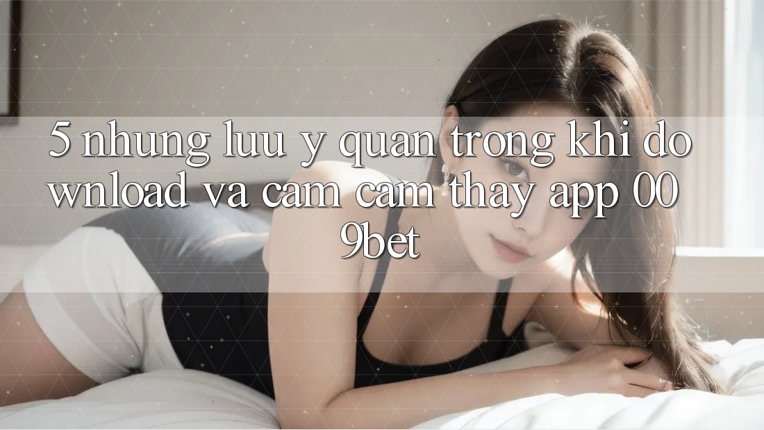 5. Những Lưu Ý Quan Trọng Khi Download Và Cảm cảm thấy App 009bet 5. Những Lưu Ý Quan Trọng Khi Download Và Cảm cảm thấy App 009bet