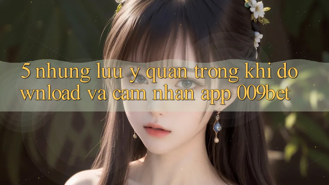 5. Những Lưu Ý Quan Trọng Khi Download Và Cảm nhận App 009bet