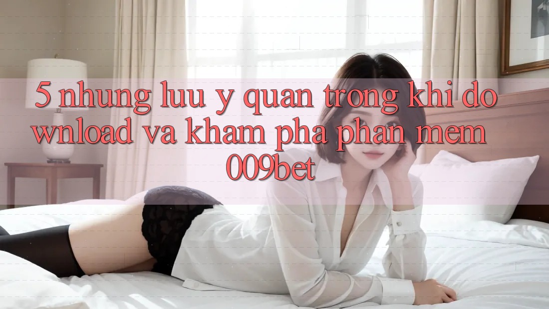 5. Những Lưu Ý Quan Trọng Khi Download Và Khám phá Phần mềm 009bet