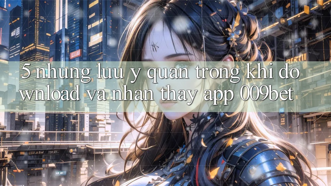 5. Những Lưu Ý Quan Trọng Khi Download Và Nhận thấy App 009bet