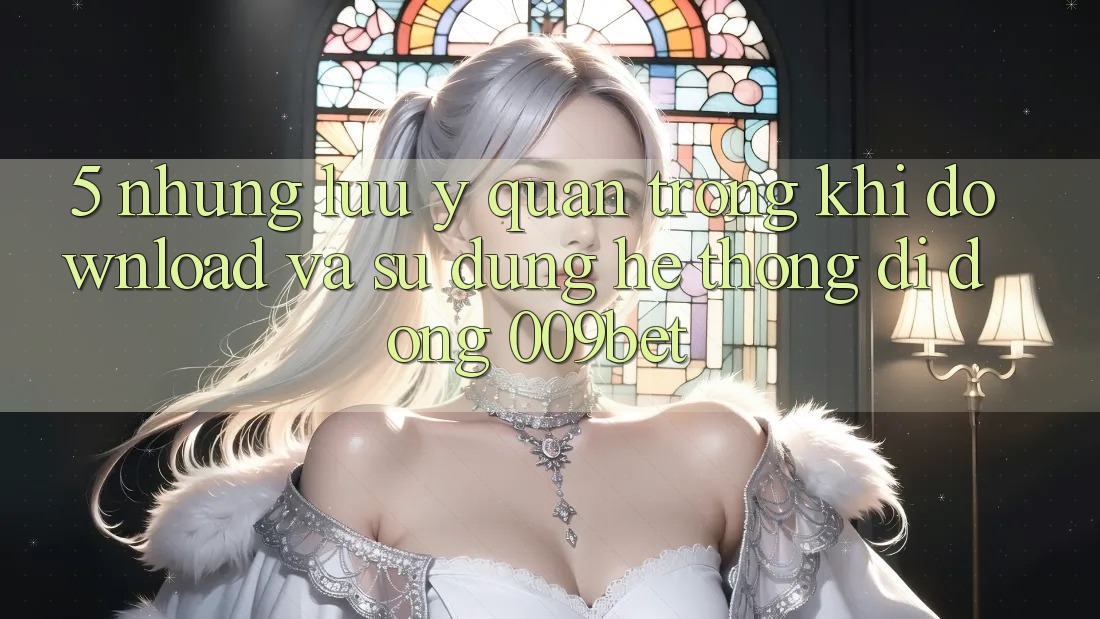 5. Những Lưu Ý Quan Trọng Khi Download Và Sử Dụng Hệ thống di động 009bet