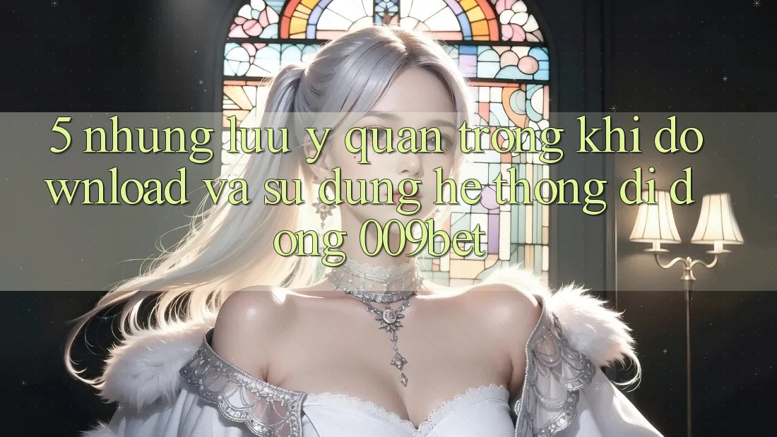 5. Những Lưu Ý Quan Trọng Khi Download Và Sử Dụng Hệ thống di động 009bet