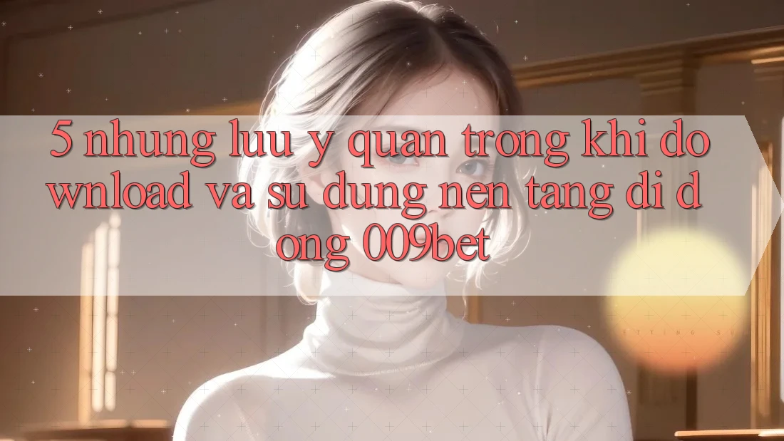 5. Những Lưu Ý Quan Trọng Khi Download Và Sử dụng Nền tảng di động 009bet 5. Những Lưu Ý Quan Trọng Khi Download Và Sử dụng Nền tảng di động 009bet