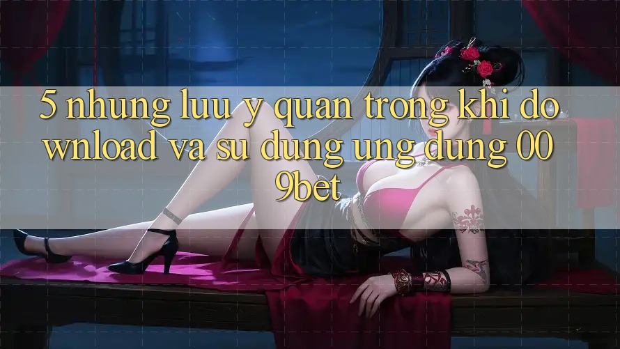 5. Những Lưu Ý Quan Trọng Khi Download Và Sử Dụng Ứng dụng 009bet