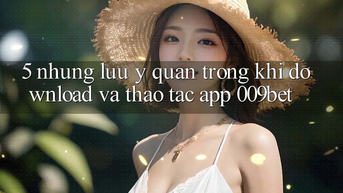 5. Những Lưu Ý Quan Trọng Khi Download Và Thao tác App 009bet