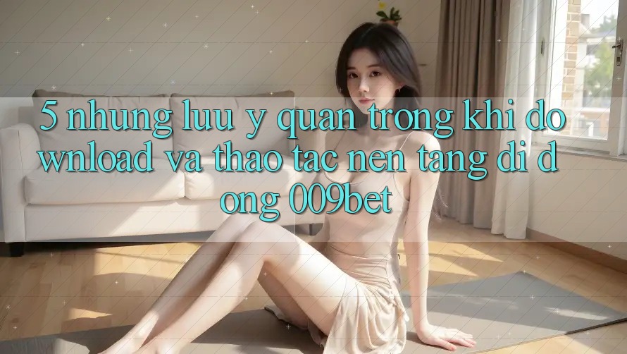 5. Những Lưu Ý Quan Trọng Khi Download Và Thao tác Nền tảng di động 009bet 5. Những Lưu Ý Quan Trọng Khi Download Và Thao tác Nền tảng di động 009bet