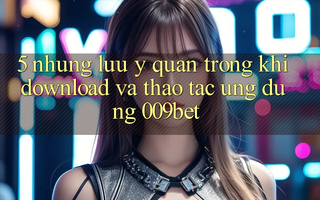5. Những Lưu Ý Quan Trọng Khi Download Và Thao tác Ứng dụng 009bet