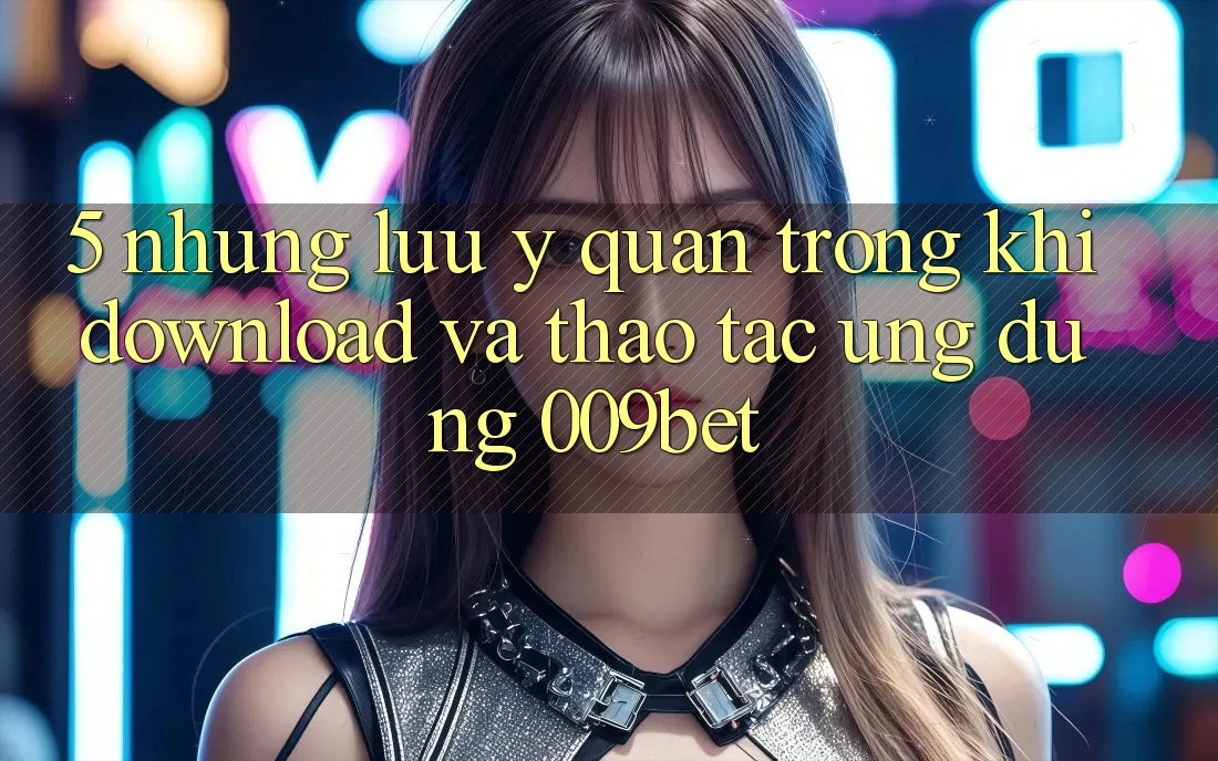 5. Những Lưu Ý Quan Trọng Khi Download Và Thao tác Ứng dụng 009bet