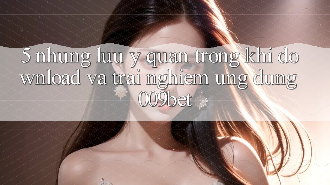 5. Những Lưu Ý Quan Trọng Khi Download Và Trải nghiệm Ứng dụng 009bet