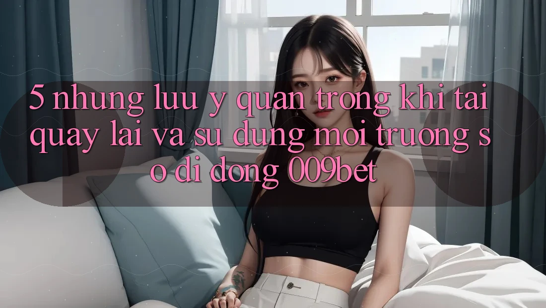 5. Những Lưu Ý Quan Trọng Khi Tải quay lại Và Sử Dụng Môi trường số di động 009bet 5. Những Lưu Ý Quan Trọng Khi Tải quay lại Và Sử Dụng Môi trường số di động 009bet