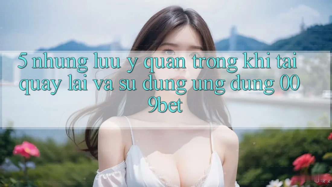 5. Những Lưu Ý Quan Trọng Khi Tải quay lại Và Sử Dụng Ứng dụng 009bet