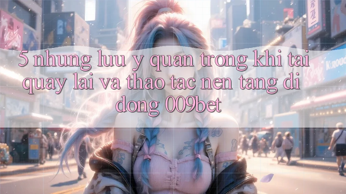 5. Những Lưu Ý Quan Trọng Khi Tải quay lại Và Thao tác Nền tảng di động 009bet