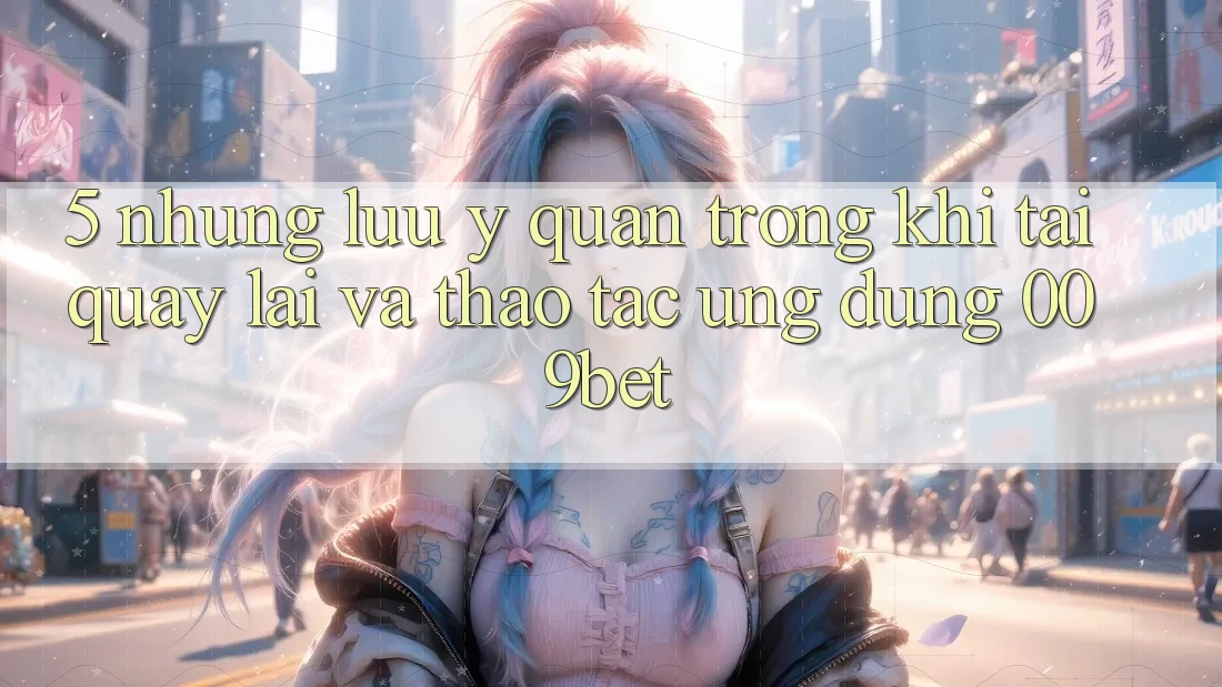5. Những Lưu Ý Quan Trọng Khi Tải quay lại Và Thao tác Ứng dụng 009bet 5. Những Lưu Ý Quan Trọng Khi Tải quay lại Và Thao tác Ứng dụng 009bet