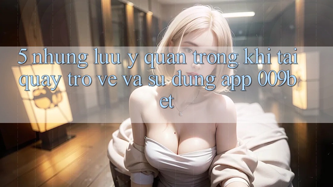 5. Những Lưu Ý Quan Trọng Khi Tải quay trở về Và Sử Dụng App 009bet