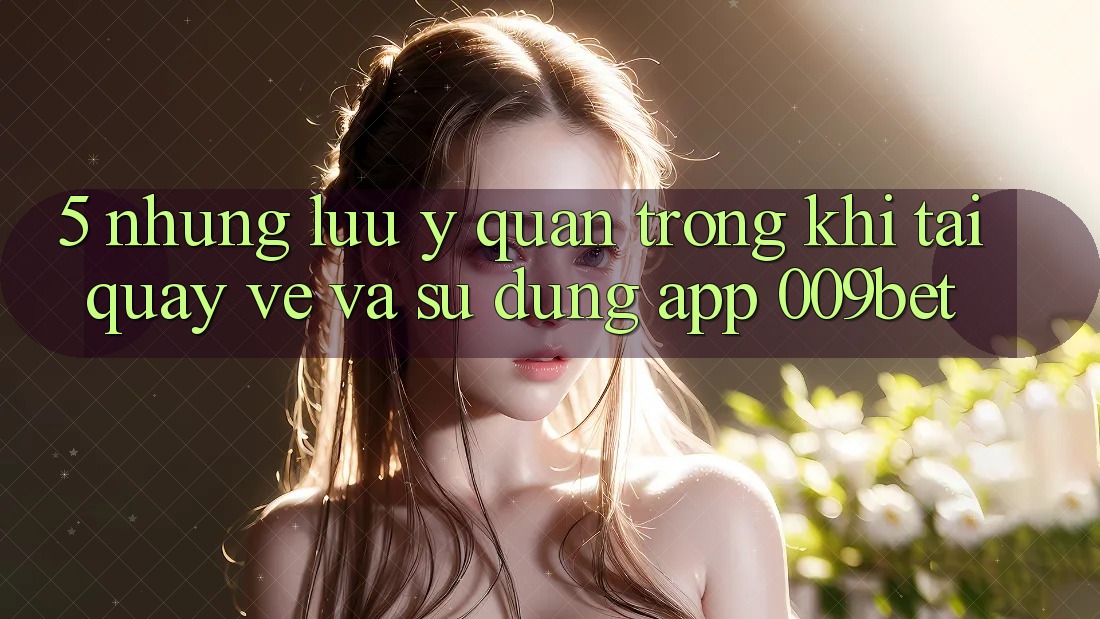 5. Những Lưu Ý Quan Trọng Khi Tải quay về Và Sử Dụng App 009bet 5. Những Lưu Ý Quan Trọng Khi Tải quay về Và Sử Dụng App 009bet