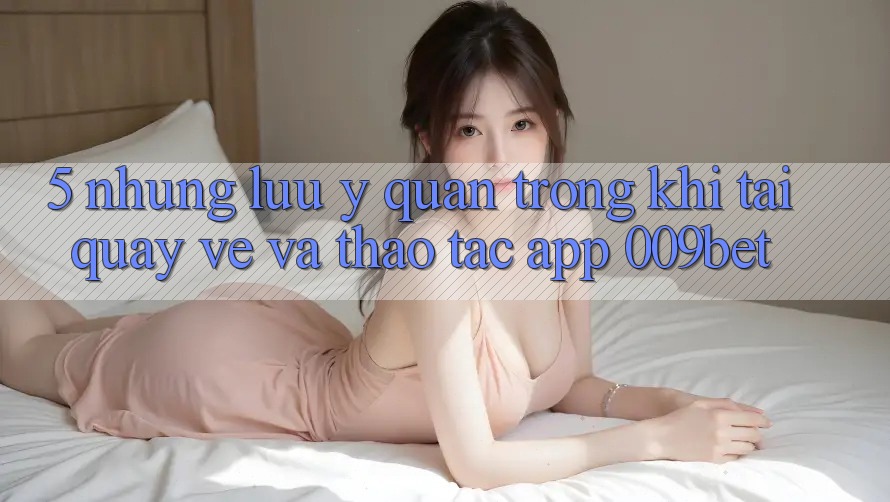5. Những Lưu Ý Quan Trọng Khi Tải quay về Và Thao tác App 009bet 5. Những Lưu Ý Quan Trọng Khi Tải quay về Và Thao tác App 009bet