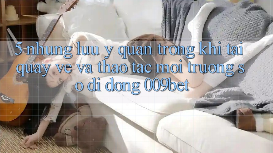 5. Những Lưu Ý Quan Trọng Khi Tải quay về Và Thao tác Môi trường số di động 009bet