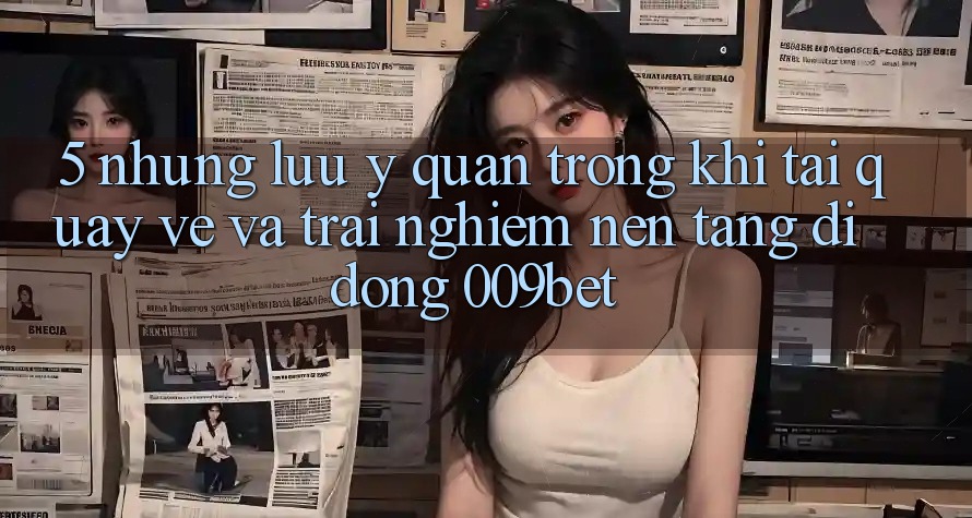 5. Những Lưu Ý Quan Trọng Khi Tải quay về Và Trải nghiệm Nền tảng di động 009bet