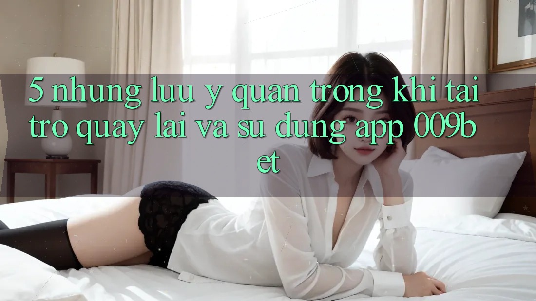 5. Những Lưu Ý Quan Trọng Khi Tải trở quay lại Và Sử Dụng App 009bet