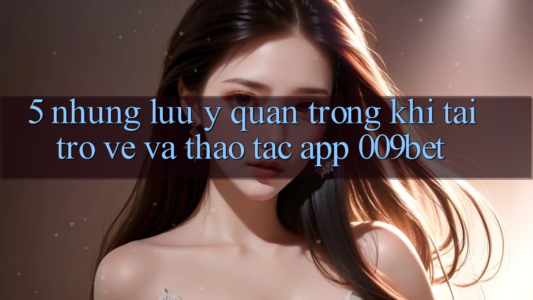 5. Những Lưu Ý Quan Trọng Khi Tải trở về Và Thao tác App 009bet
