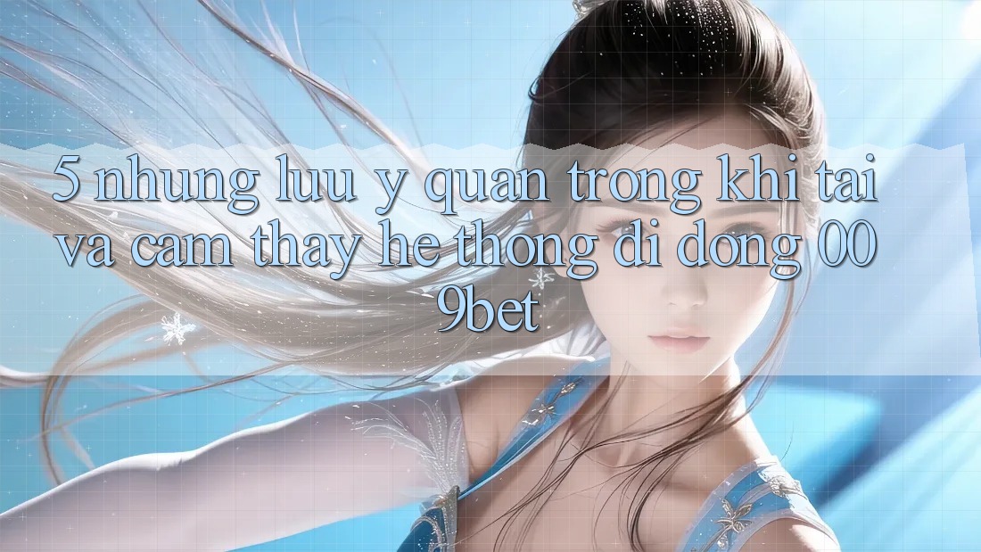 5. Những Lưu Ý Quan Trọng Khi Tải Và Cảm thấy Hệ thống di động 009bet