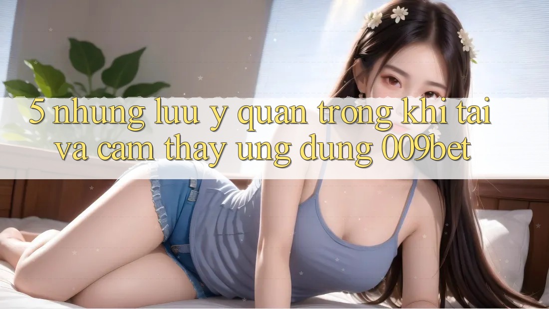 5. Những Lưu Ý Quan Trọng Khi Tải Và Cảm thấy Ứng dụng 009bet 5. Những Lưu Ý Quan Trọng Khi Tải Và Cảm thấy Ứng dụng 009bet