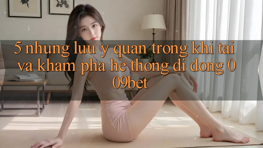 5. Những Lưu Ý Quan Trọng Khi Tải Và Khám phá Hệ thống di động 009bet