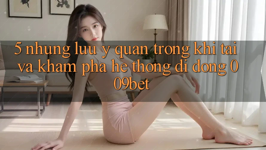 5. Những Lưu Ý Quan Trọng Khi Tải Và Khám phá Hệ thống di động 009bet