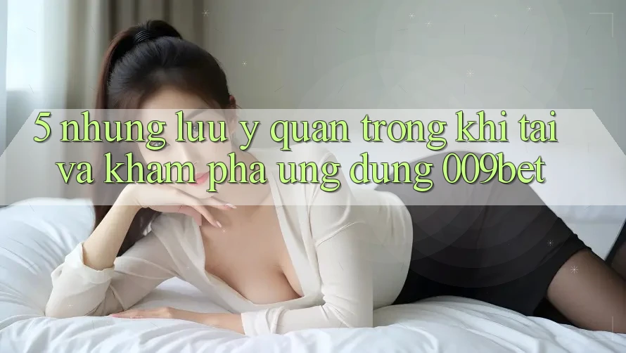 5. Những Lưu Ý Quan Trọng Khi Tải Và Khám phá Ứng dụng 009bet 5. Những Lưu Ý Quan Trọng Khi Tải Và Khám phá Ứng dụng 009bet
