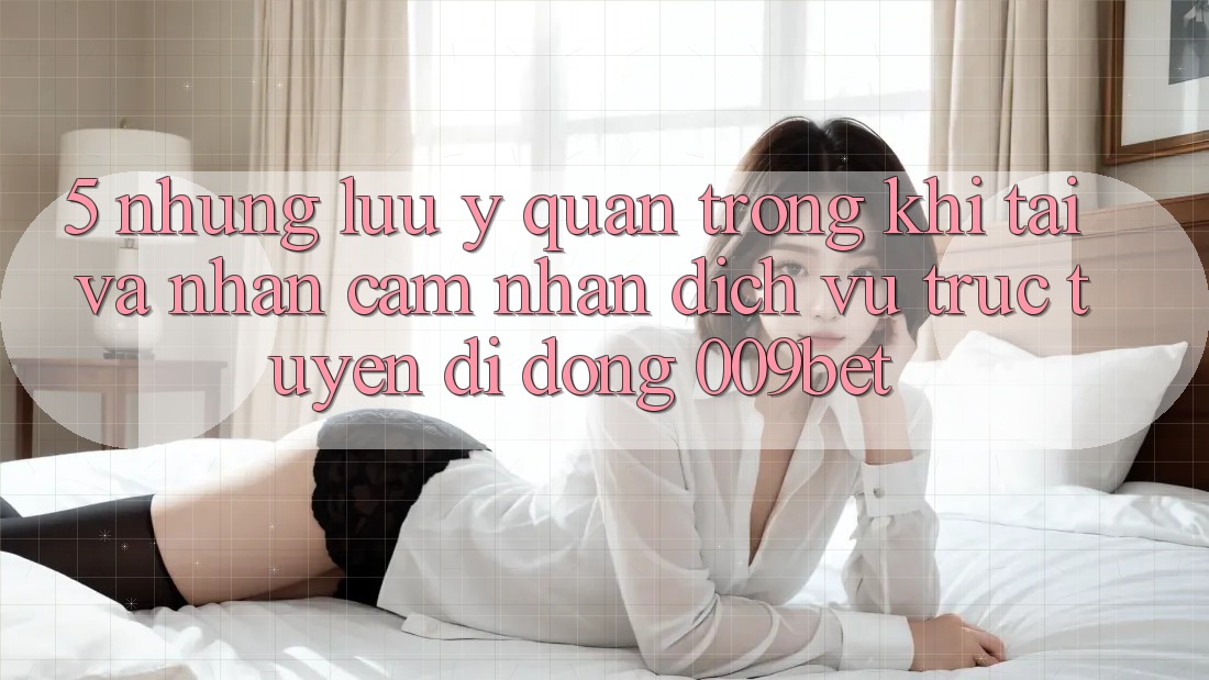 5. Những Lưu Ý Quan Trọng Khi Tải Và Nhận cảm nhận Dịch vụ trực tuyến di động 009bet