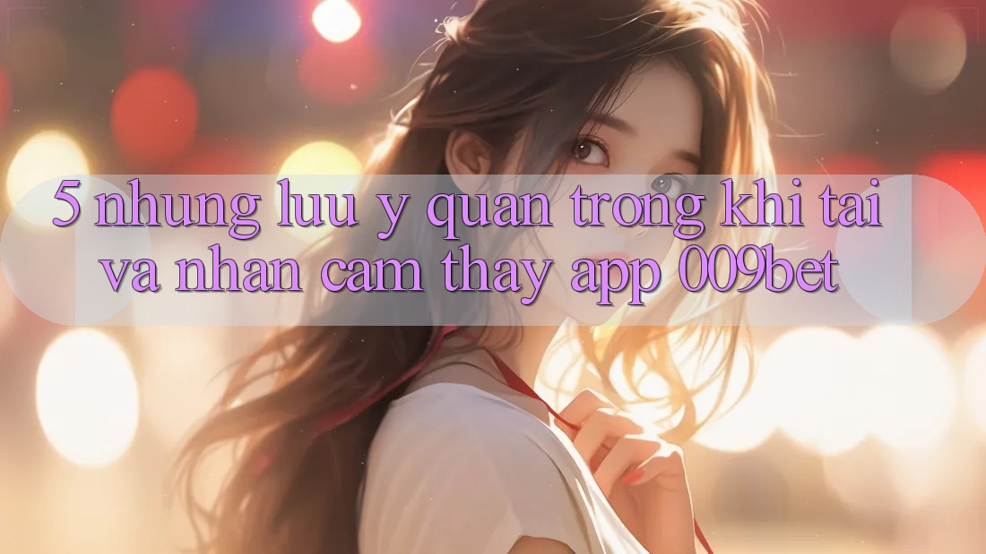 5. Những Lưu Ý Quan Trọng Khi Tải Và Nhận cảm thấy App 009bet