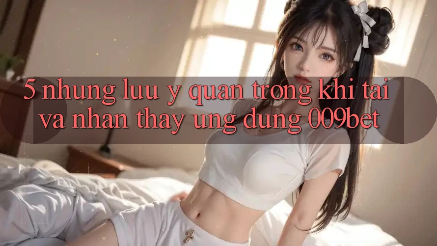 5. Những Lưu Ý Quan Trọng Khi Tải Và Nhận thấy Ứng dụng 009bet