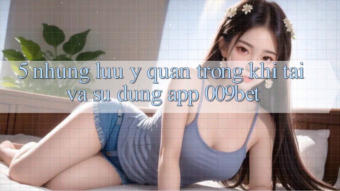 5. Những Lưu Ý Quan Trọng Khi Tải Và Sử Dụng App 009bet