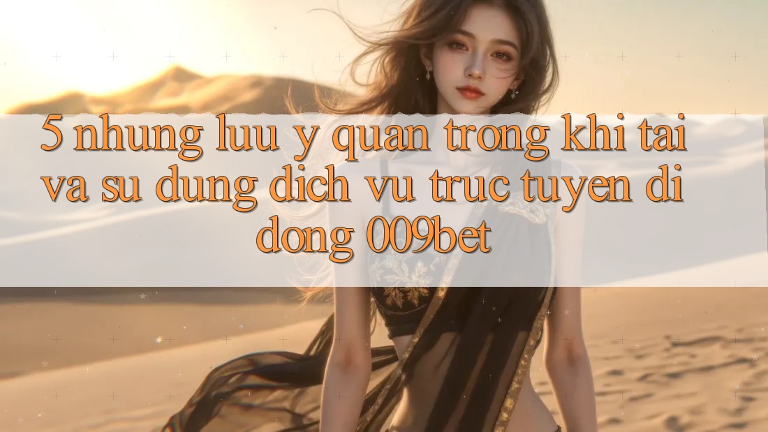5. Những Lưu Ý Quan Trọng Khi Tải Và Sử Dụng Dịch vụ trực tuyến di động 009bet