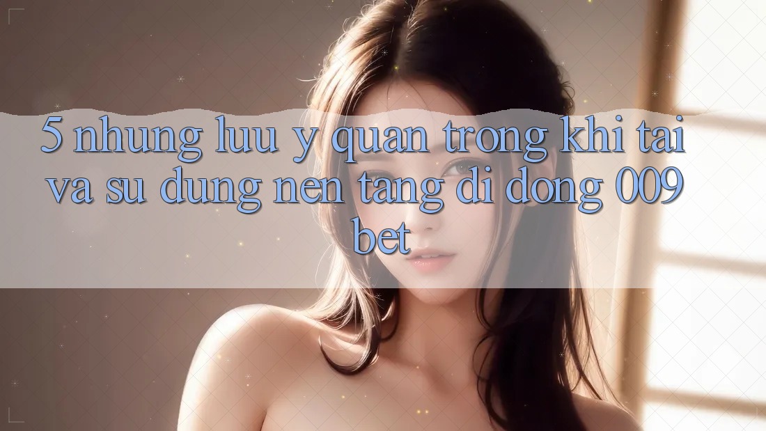 5. Những Lưu Ý Quan Trọng Khi Tải Và Sử Dụng Nền tảng di động 009bet