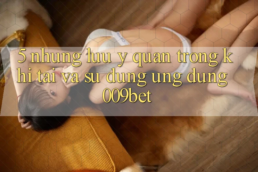 5. Những Lưu Ý Quan Trọng Khi Tải Và Sử Dụng Ứng dụng 009bet