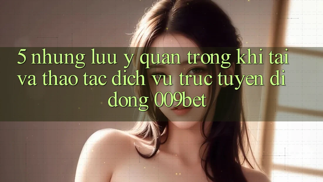 5. Những Lưu Ý Quan Trọng Khi Tải Và Thao tác Dịch vụ trực tuyến di động 009bet 5. Những Lưu Ý Quan Trọng Khi Tải Và Thao tác Dịch vụ trực tuyến di động 009bet