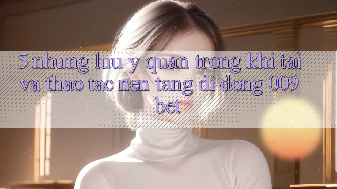 5. Những Lưu Ý Quan Trọng Khi Tải Và Thao tác Nền tảng di động 009bet