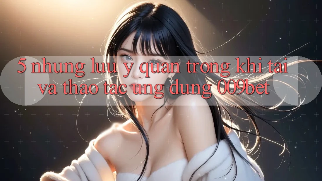 5. Những Lưu Ý Quan Trọng Khi Tải Và Thao tác Ứng dụng 009bet 5. Những Lưu Ý Quan Trọng Khi Tải Và Thao tác Ứng dụng 009bet