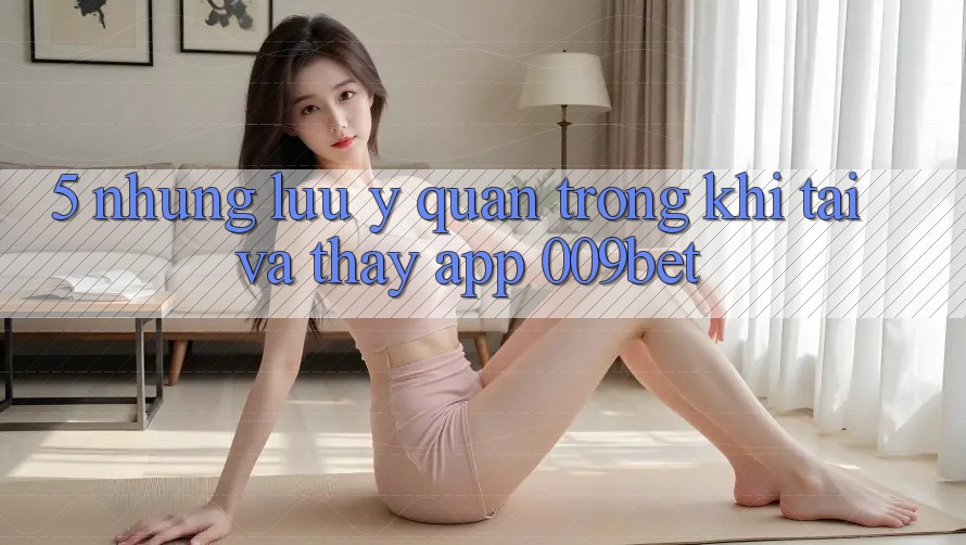 5. Những Lưu Ý Quan Trọng Khi Tải Và Thấy App 009bet