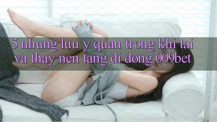 5. Những Lưu Ý Quan Trọng Khi Tải Và Thấy Nền tảng di động 009bet