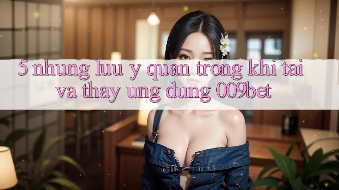 5. Những Lưu Ý Quan Trọng Khi Tải Và Thấy Ứng dụng 009bet 5. Những Lưu Ý Quan Trọng Khi Tải Và Thấy Ứng dụng 009bet