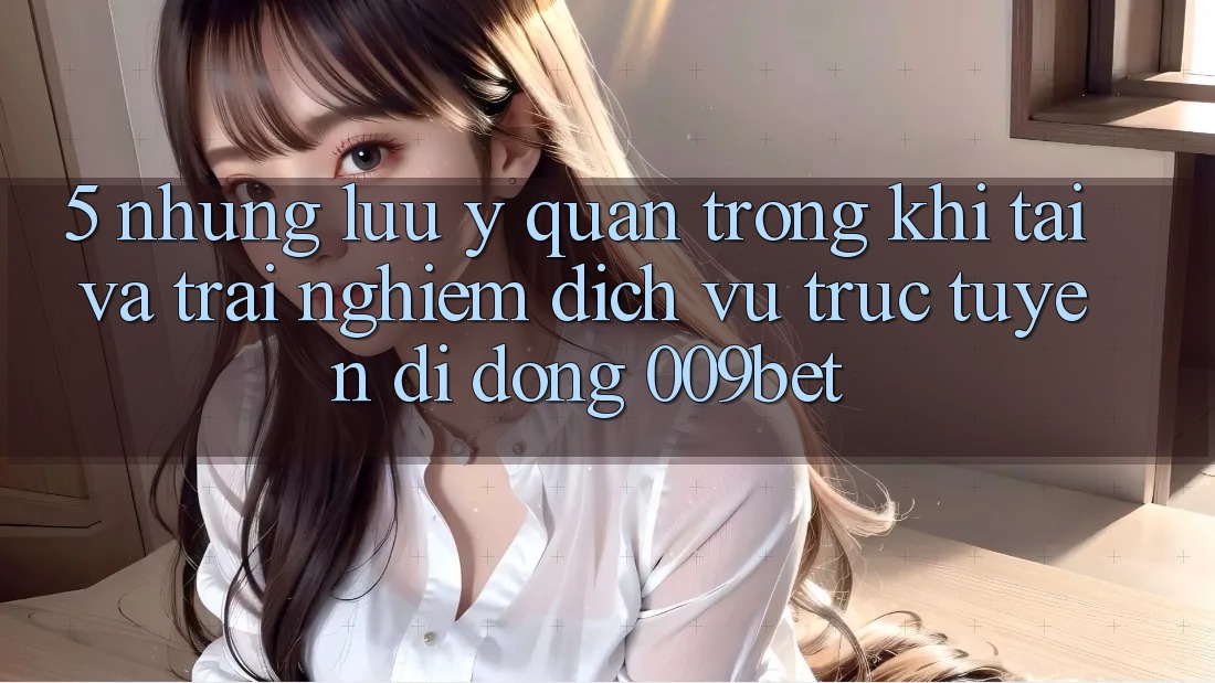 5. Những Lưu Ý Quan Trọng Khi Tải Và Trải nghiệm Dịch vụ trực tuyến di động 009bet 5. Những Lưu Ý Quan Trọng Khi Tải Và Trải nghiệm Dịch vụ trực tuyến di động 009bet
