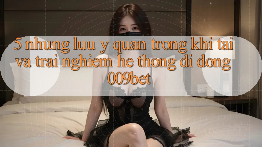 5. Những Lưu Ý Quan Trọng Khi Tải Và Trải nghiệm Hệ thống di động 009bet