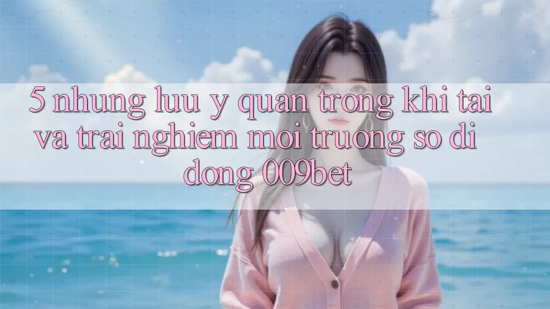 5. Những Lưu Ý Quan Trọng Khi Tải Và Trải nghiệm Môi trường số di động 009bet