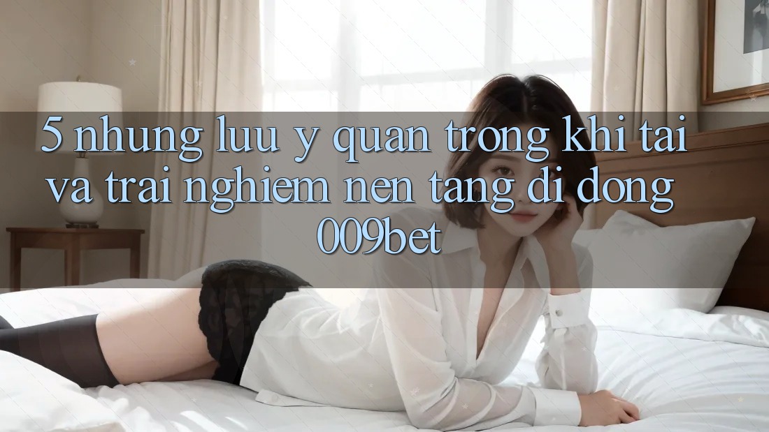 5. Những Lưu Ý Quan Trọng Khi Tải Và Trải nghiệm Nền tảng di động 009bet